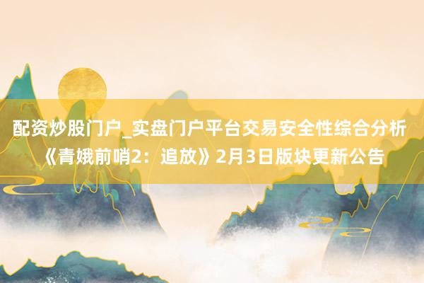 配资炒股门户_实盘门户平台交易安全性综合分析 《青娥前哨2：追放》2月3日版块更新公告