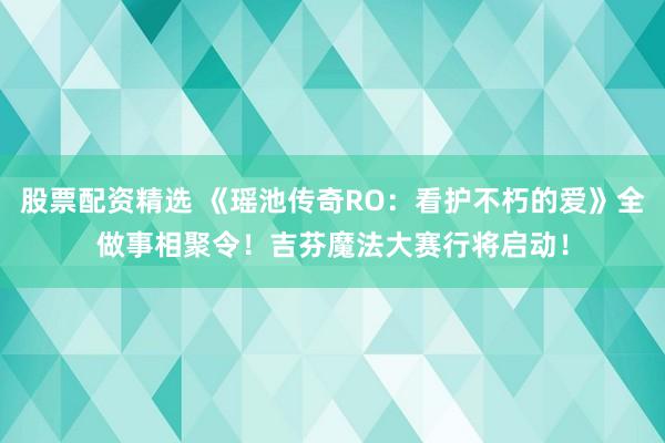 股票配资精选 《瑶池传奇RO：看护不朽的爱》全做事相聚令！吉芬魔法大赛行将启动！
