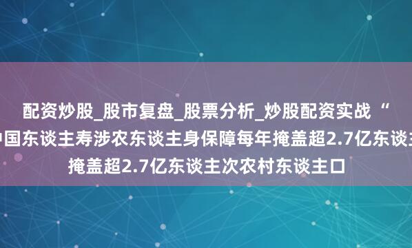配资炒股_股市复盘_股票分析_炒股配资实战 “十四五”答卷丨中国东谈主寿涉农东谈主身保障每年掩盖超2.7亿东谈主次农村东谈主口