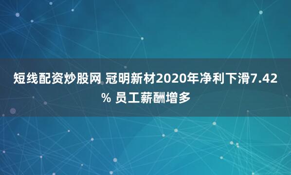 短线配资炒股网 冠明新材2020年净利下滑7.42% 员工薪酬增多