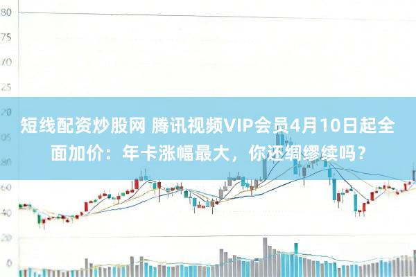 短线配资炒股网 腾讯视频VIP会员4月10日起全面加价：年卡涨幅最大，你还绸缪续吗？