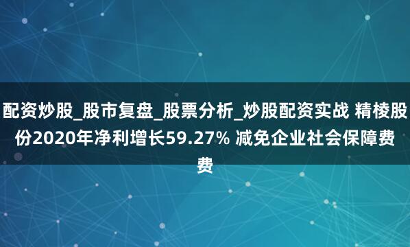 配资炒股_股市复盘_股票分析_炒股配资实战 精棱股份2020年净利增长59.27% 减免企业社会保障费