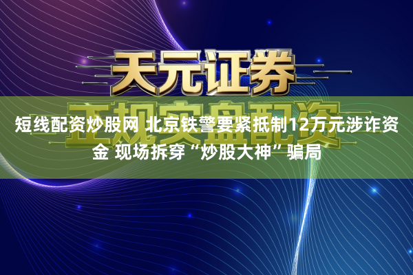 短线配资炒股网 北京铁警要紧抵制12万元涉诈资金 现场拆穿“炒股大神”骗局