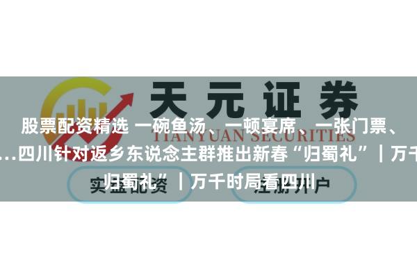 股票配资精选 一碗鱼汤、一顿宴席、一张门票、一次立减……四川针对返乡东说念主群推出新春“归蜀礼”｜万千时局看四川
