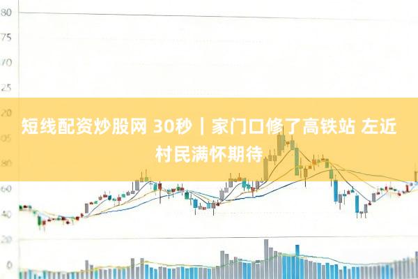 短线配资炒股网 30秒｜家门口修了高铁站 左近村民满怀期待
