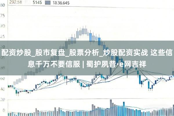 配资炒股_股市复盘_股票分析_炒股配资实战 这些信息千万不要信服 | 蜀护夙昔·e网吉祥
