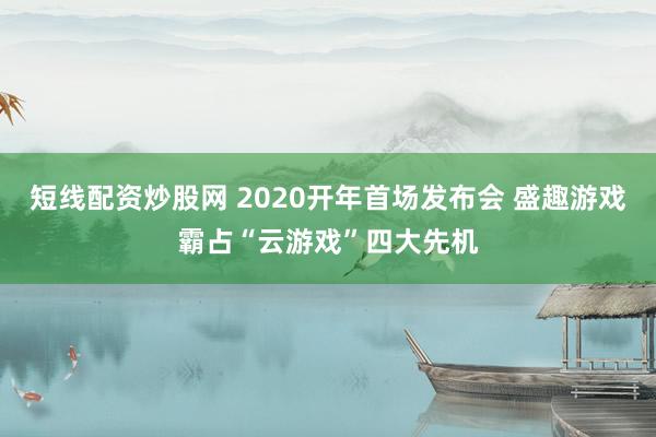短线配资炒股网 2020开年首场发布会 盛趣游戏霸占“云游戏”四大先机