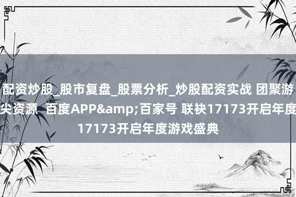 配资炒股_股市复盘_股票分析_炒股配资实战 团聚游戏行业顶尖资源  百度APP&百家号 联袂17173开启年度游戏盛典