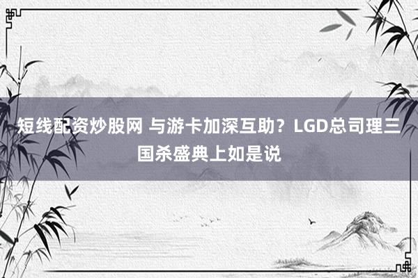 短线配资炒股网 与游卡加深互助？LGD总司理三国杀盛典上如是说