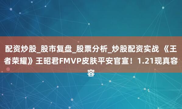 配资炒股_股市复盘_股票分析_炒股配资实战 《王者荣耀》王昭君FMVP皮肤平安官宣！1.21现真容