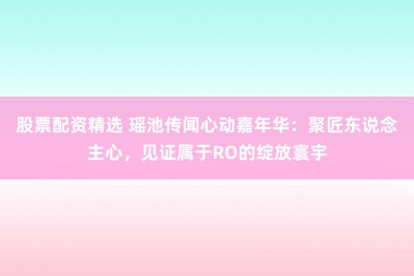 股票配资精选 瑶池传闻心动嘉年华：聚匠东说念主心，见证属于RO的绽放寰宇