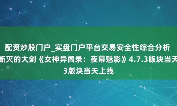 配资炒股门户_实盘门户平台交易安全性综合分析 落空断灭的大剑《女神异闻录：夜幕魅影》4.7.3版块当天上线