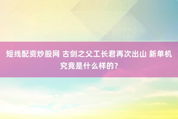 短线配资炒股网 古剑之父工长君再次出山 新单机究竟是什么样的？