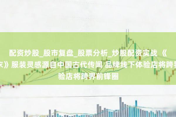 配资炒股_股市复盘_股票分析_炒股配资实战 《云裳羽衣》服装灵感源自中国古代传闻 品牌线下体验店将跨界前锋圈
