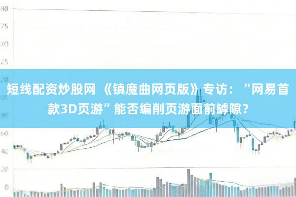 短线配资炒股网 《镇魔曲网页版》专访：“网易首款3D页游”能否编削页游面前罅隙？