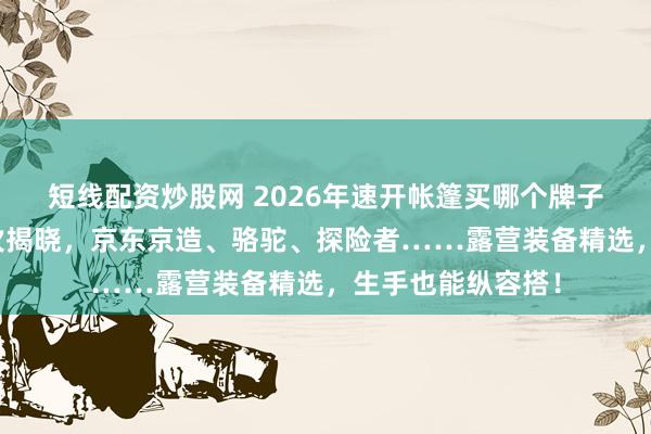 短线配资炒股网 2026年速开帐篷买哪个牌子好？十大品牌名次揭晓，京东京造、骆驼、探险者……露营装备精选，生手也能纵容搭！