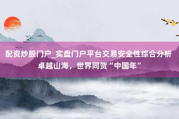配资炒股门户_实盘门户平台交易安全性综合分析 卓越山海，世界同贺“中国年”