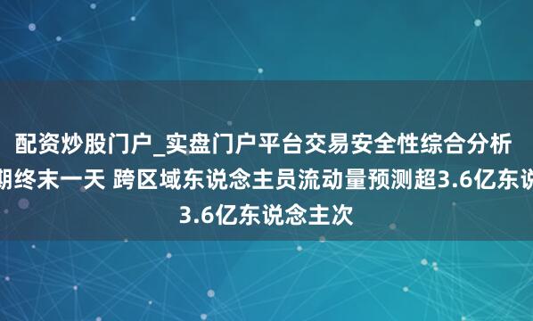 配资炒股门户_实盘门户平台交易安全性综合分析 春节假期终末一天 跨区域东说念主员流动量预测超3.6亿东说念主次