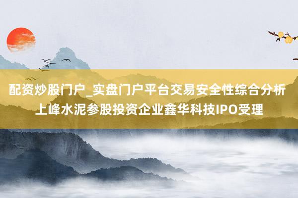 配资炒股门户_实盘门户平台交易安全性综合分析 上峰水泥参股投资企业鑫华科技IPO受理