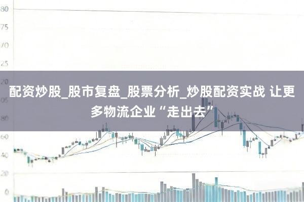 配资炒股_股市复盘_股票分析_炒股配资实战 让更多物流企业“走出去”