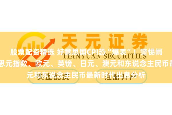 股票配资精选 好意思国CPI恐“爆表”！警惕阛阓剧烈波动 好意思元指数、欧元、英镑、日元、澳元和东说念主民币最新时代出息分析