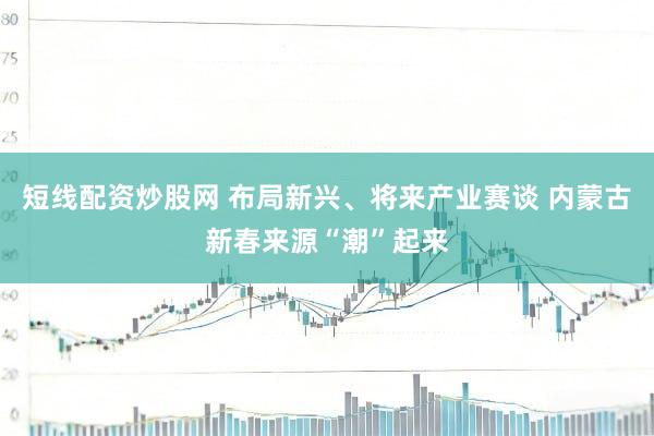 短线配资炒股网 布局新兴、将来产业赛谈 内蒙古新春来源“潮”起来