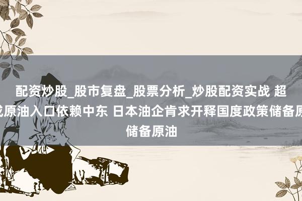 配资炒股_股市复盘_股票分析_炒股配资实战 超9成原油入口依赖中东 日本油企肯求开释国度政策储备原油