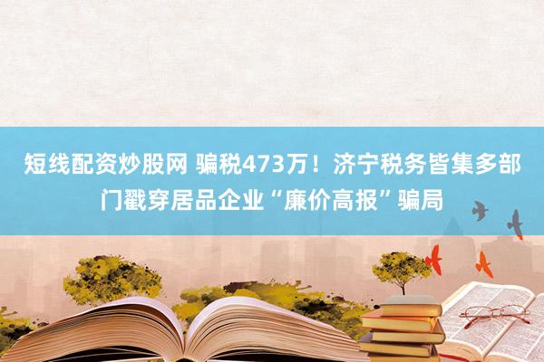 短线配资炒股网 骗税473万！济宁税务皆集多部门戳穿居品企业“廉价高报”骗局