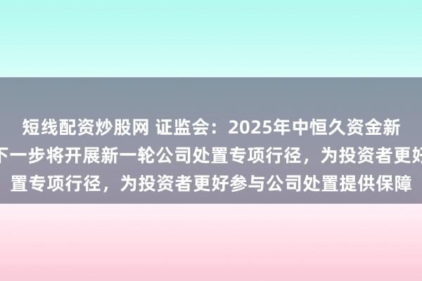 短线配资炒股网 证监会：2025年中恒久资金新增入市领域超1万亿元 下一步将开展新一轮公司处置专项行径，为投资者更好参与公司处置提供保障