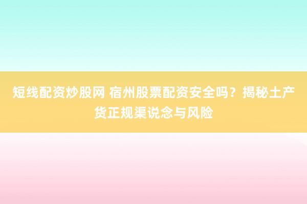 短线配资炒股网 宿州股票配资安全吗？揭秘土产货正规渠说念与风险